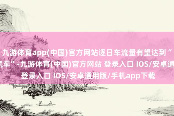 九游体育app(中国)官方网站逐日车流量有望达到“8万至10万法式小汽车”-九游体育(中国)官方网站 登录入口 IOS/安卓通用版/手机app下载