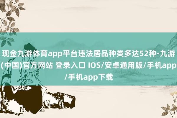 现金九游体育app平台违法居品种类多达52种-九游体育(中国)官方网站 登录入口 IOS/安卓通用版/手机app下载