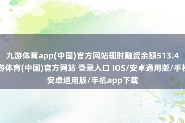 九游体育app(中国)官方网站现时融资余额513.43万元-九游体育(中国)官方网站 登录入口 IOS/安卓通用版/手机app下载
