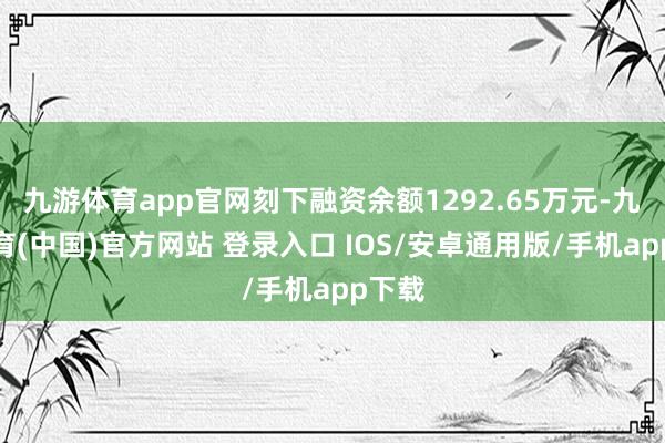 九游体育app官网刻下融资余额1292.65万元-九游体育(中国)官方网站 登录入口 IOS/安卓通用版/手机app下载