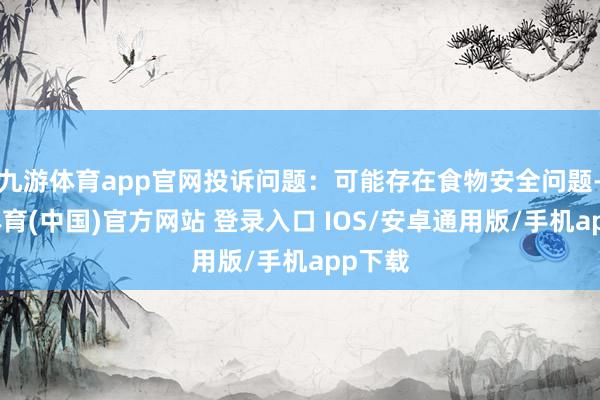 九游体育app官网投诉问题：可能存在食物安全问题-九游体育(中国)官方网站 登录入口 IOS/安卓通用版/手机app下载