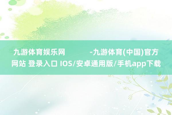 九游体育娱乐网            -九游体育(中国)官方网站 登录入口 IOS/安卓通用版/手机app下载