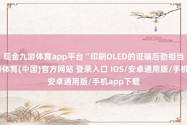 现金九游体育app平台“印刷OLED的诳骗后劲相当大”-九游体育(中国)官方网站 登录入口 IOS/安卓通用版/手机app下载