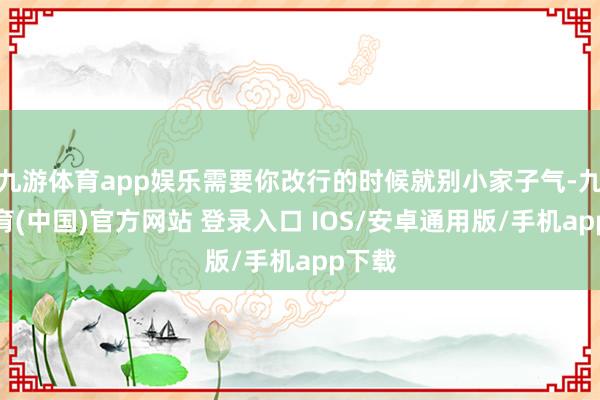 九游体育app娱乐需要你改行的时候就别小家子气-九游体育(中国)官方网站 登录入口 IOS/安卓通用版/手机app下载