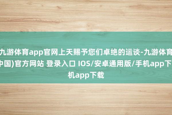 九游体育app官网上天赐予您们卓绝的运谈-九游体育(中国)官方网站 登录入口 IOS/安卓通用版/手机app下载