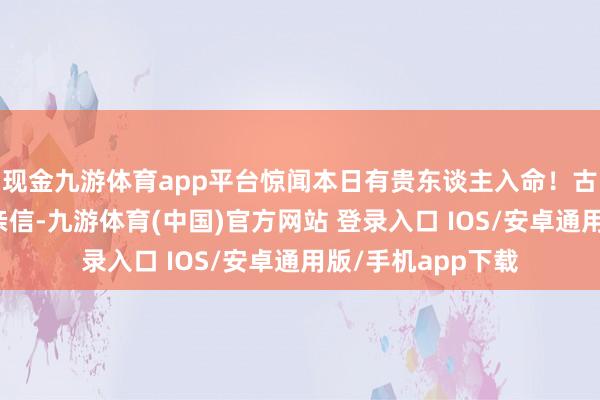 现金九游体育app平台惊闻本日有贵东谈主入命！古语有云：＂知彼亲信-九游体育(中国)官方网站 登录入口 IOS/安卓通用版/手机app下载