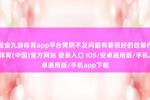 现金九游体育app平台胃阴不及问题有着很好的改善作用-九游体育(中国)官方网站 登录入口 IOS/安卓通用版/手机app下载