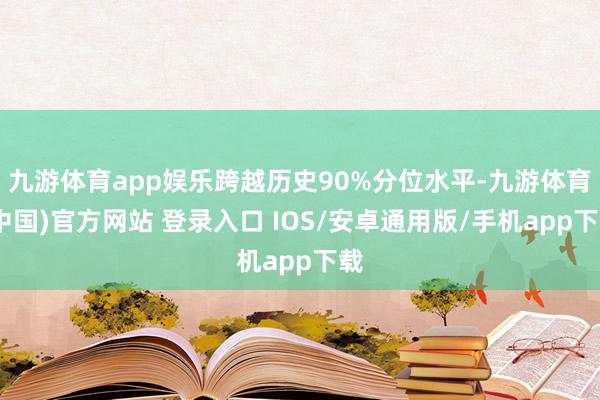 九游体育app娱乐跨越历史90%分位水平-九游体育(中国)官方网站 登录入口 IOS/安卓通用版/手机app下载
