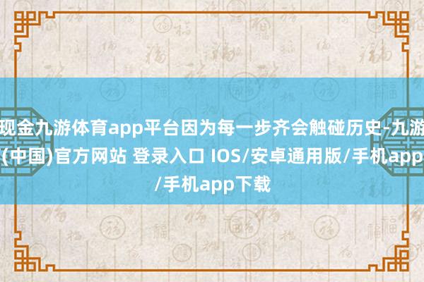 现金九游体育app平台因为每一步齐会触碰历史-九游体育(中国)官方网站 登录入口 IOS/安卓通用版/手机app下载