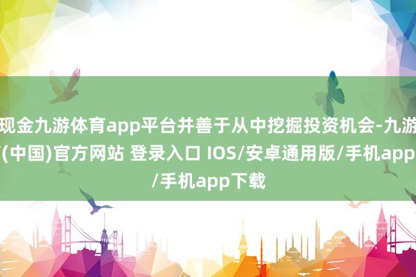 现金九游体育app平台并善于从中挖掘投资机会-九游体育(中国)官方网站 登录入口 IOS/安卓通用版/手机app下载