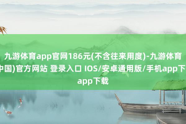 九游体育app官网186元(不含往来用度)-九游体育(中国)官方网站 登录入口 IOS/安卓通用版/手机app下载