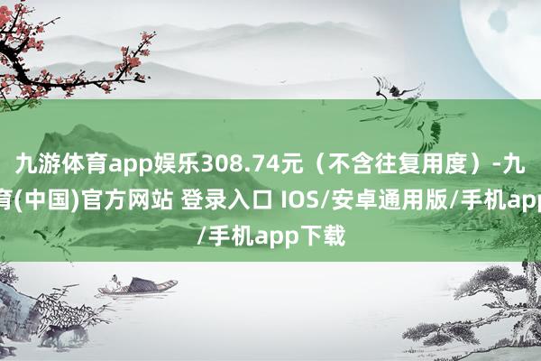 九游体育app娱乐308.74元（不含往复用度）-九游体育(中国)官方网站 登录入口 IOS/安卓通用版/手机app下载