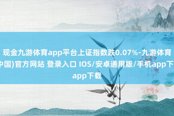 现金九游体育app平台上证指数跌0.07%-九游体育(中国)官方网站 登录入口 IOS/安卓通用版/手机app下载