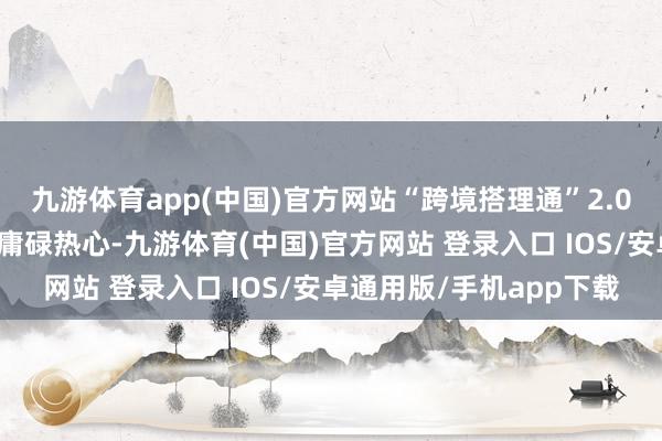 九游体育app(中国)官方网站“跨境搭理通”2.0试点在投资者当中受到庸碌热心-九游体育(中国)官方网站 登录入口 IOS/安卓通用版/手机app下载