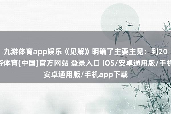 九游体育app娱乐　　《见解》明确了主要主见：到2027年-九游体育(中国)官方网站 登录入口 IOS/安卓通用版/手机app下载
