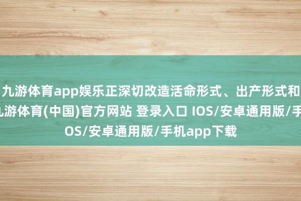 九游体育app娱乐正深切改造活命形式、出产形式和处罚形式-九游体育(中国)官方网站 登录入口 IOS/安卓通用版/手机app下载