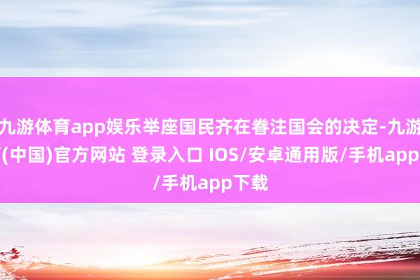 九游体育app娱乐举座国民齐在眷注国会的决定-九游体育(中国)官方网站 登录入口 IOS/安卓通用版/手机app下载