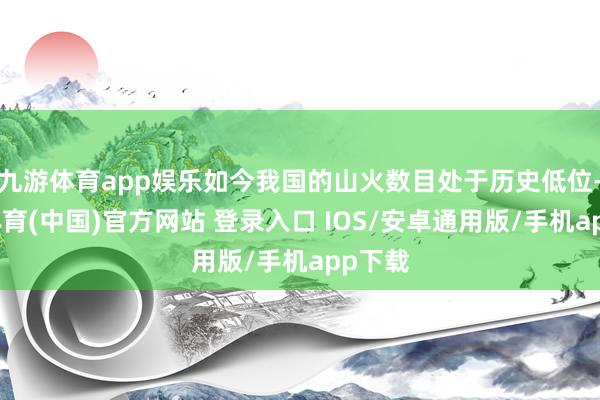 九游体育app娱乐如今我国的山火数目处于历史低位-九游体育(中国)官方网站 登录入口 IOS/安卓通用版/手机app下载