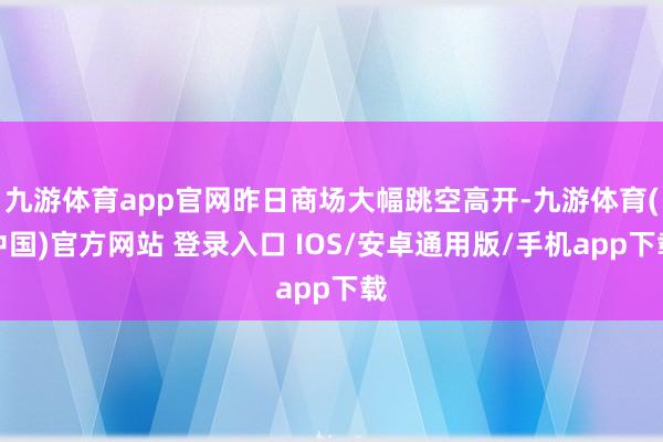 九游体育app官网昨日商场大幅跳空高开-九游体育(中国)官方网站 登录入口 IOS/安卓通用版/手机app下载