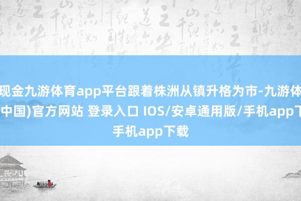 现金九游体育app平台跟着株洲从镇升格为市-九游体育(中国)官方网站 登录入口 IOS/安卓通用版/手机app下载