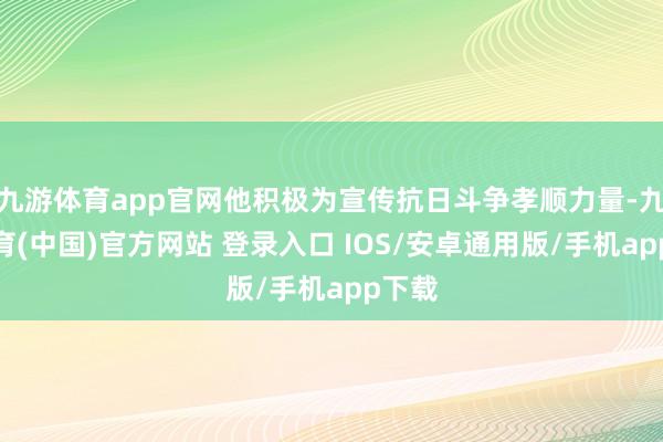 九游体育app官网他积极为宣传抗日斗争孝顺力量-九游体育(中国)官方网站 登录入口 IOS/安卓通用版/手机app下载