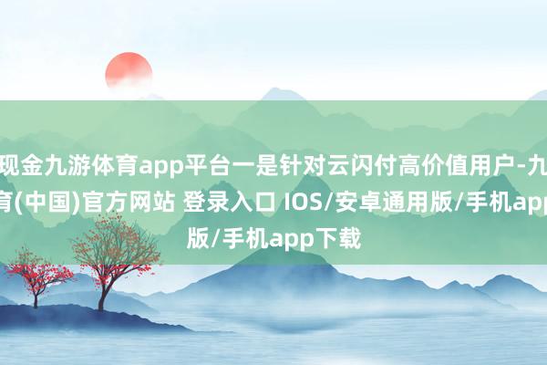 现金九游体育app平台一是针对云闪付高价值用户-九游体育(中国)官方网站 登录入口 IOS/安卓通用版/手机app下载