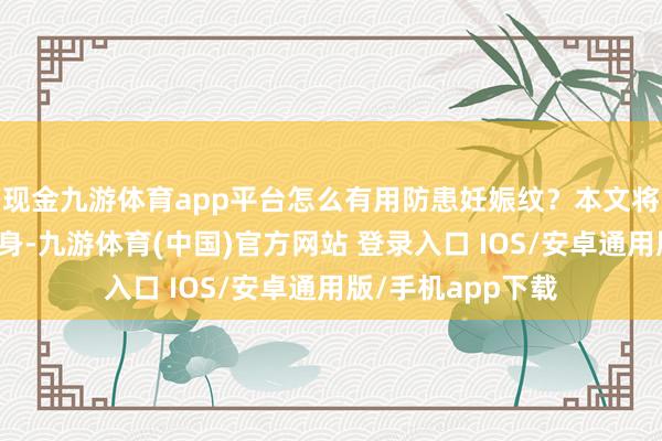 现金九游体育app平台怎么有用防患妊娠纹？本文将从科学的角度动身-九游体育(中国)官方网站 登录入口 IOS/安卓通用版/手机app下载