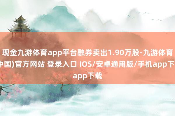 现金九游体育app平台融券卖出1.90万股-九游体育(中国)官方网站 登录入口 IOS/安卓通用版/手机app下载