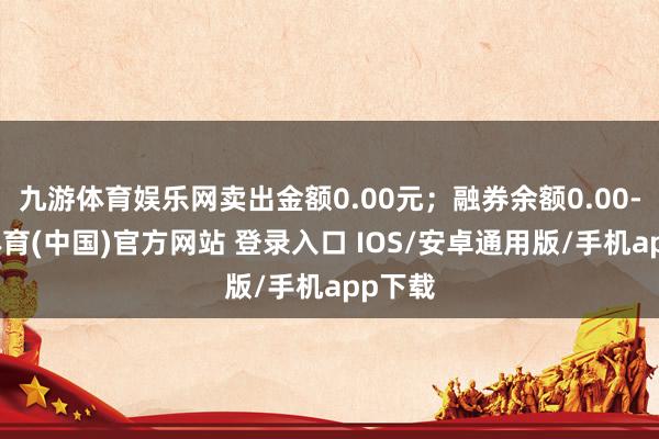 九游体育娱乐网卖出金额0.00元；融券余额0.00-九游体育(中国)官方网站 登录入口 IOS/安卓通用版/手机app下载