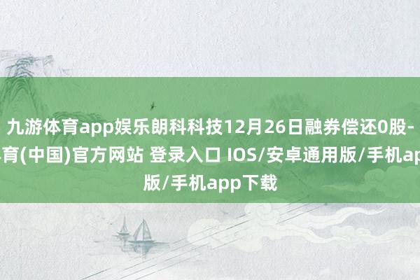 九游体育app娱乐朗科科技12月26日融券偿还0股-九游体育(中国)官方网站 登录入口 IOS/安卓通用版/手机app下载