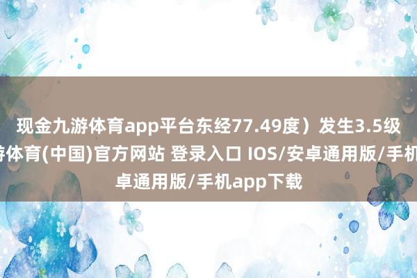 现金九游体育app平台东经77.49度）发生3.5级地震-九游体育(中国)官方网站 登录入口 IOS/安卓通用版/手机app下载