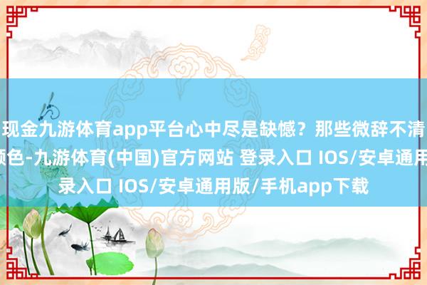 现金九游体育app平台心中尽是缺憾？那些微辞不清的面庞、斑驳的颜色-九游体育(中国)官方网站 登录入口 IOS/安卓通用版/手机app下载