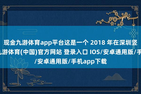 现金九游体育app平台这是一个 2018 年在深圳竖立的公司-九游体育(中国)官方网站 登录入口 IOS/安卓通用版/手机app下载