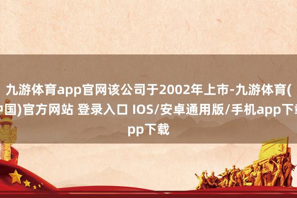 九游体育app官网该公司于2002年上市-九游体育(中国)官方网站 登录入口 IOS/安卓通用版/手机app下载