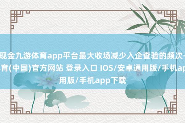现金九游体育app平台最大收场减少入企查验的频次-九游体育(中国)官方网站 登录入口 IOS/安卓通用版/手机app下载