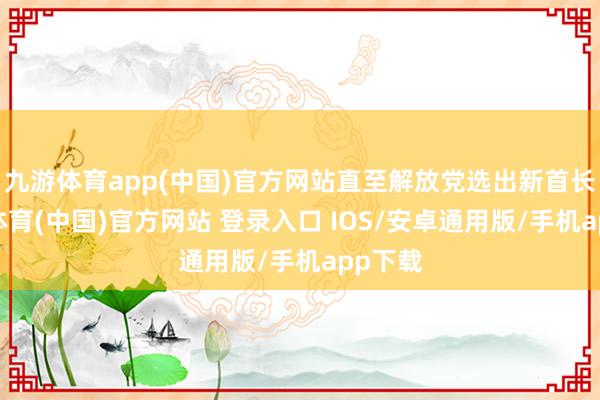 九游体育app(中国)官方网站直至解放党选出新首长-九游体育(中国)官方网站 登录入口 IOS/安卓通用版/手机app下载