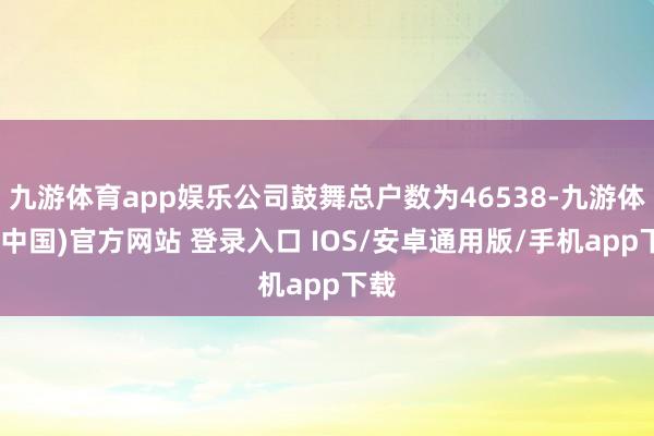九游体育app娱乐公司鼓舞总户数为46538-九游体育(中国)官方网站 登录入口 IOS/安卓通用版/手机app下载