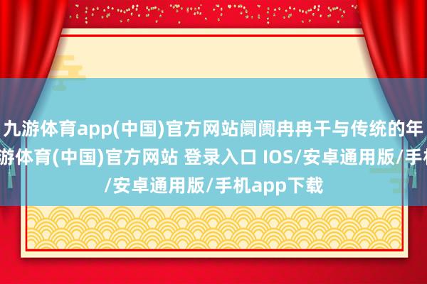 九游体育app(中国)官方网站阛阓冉冉干与传统的年报行情-九游体育(中国)官方网站 登录入口 IOS/安卓通用版/手机app下载