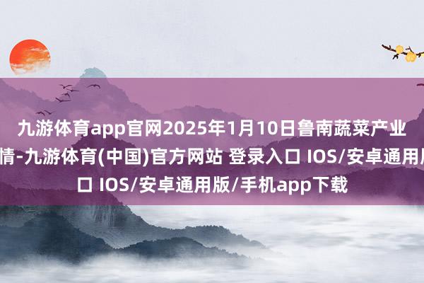 九游体育app官网2025年1月10日鲁南蔬菜产业有限公司价钱行情-九游体育(中国)官方网站 登录入口 IOS/安卓通用版/手机app下载