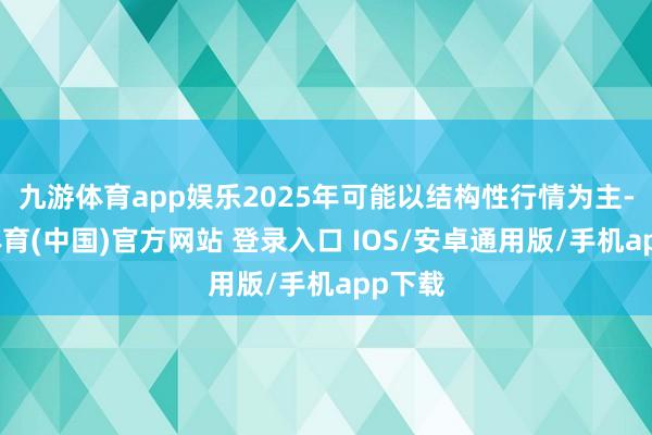 九游体育app娱乐2025年可能以结构性行情为主-九游体育(中国)官方网站 登录入口 IOS/安卓通用版/手机app下载