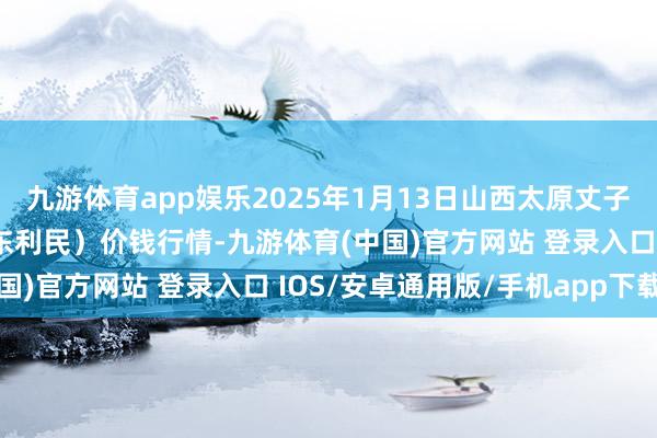 九游体育app娱乐2025年1月13日山西太原丈子头农居品物流园(原城东利民)价钱行情-九游体育(中国)官方网站 登录入口 IOS/安卓通用版/手机app下载