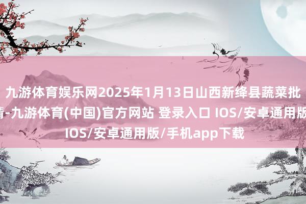 九游体育娱乐网2025年1月13日山西新绛县蔬菜批发市集价钱行情-九游体育(中国)官方网站 登录入口 IOS/安卓通用版/手机app下载