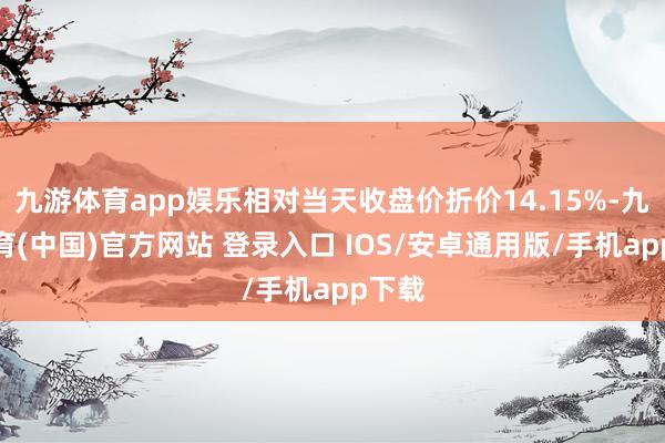 九游体育app娱乐相对当天收盘价折价14.15%-九游体育(中国)官方网站 登录入口 IOS/安卓通用版/手机app下载
