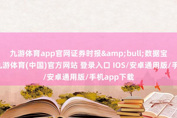 九游体育app官网证券时报&bull;数据宝统计流露-九游体育(中国)官方网站 登录入口 IOS/安卓通用版/手机app下载