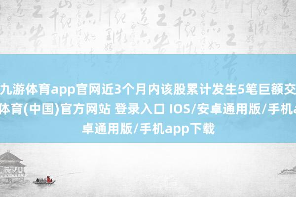 九游体育app官网近3个月内该股累计发生5笔巨额交游-九游体育(中国)官方网站 登录入口 IOS/安卓通用版/手机app下载