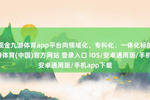现金九游体育app平台向领域化、专科化、一体化标的发展-九游体育(中国)官方网站 登录入口 IOS/安卓通用版/手机app下载