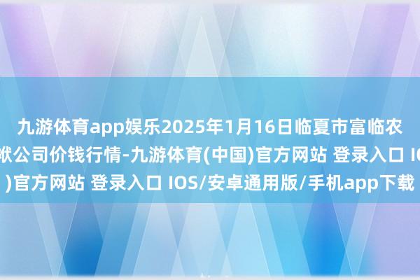 九游体育app娱乐2025年1月16日临夏市富临农副居品批发商场有限包袱公司价钱行情-九游体育(中国)官方网站 登录入口 IOS/安卓通用版/手机app下载