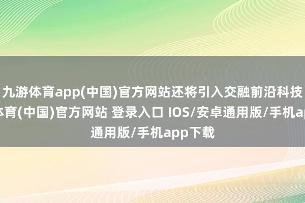 九游体育app(中国)官方网站还将引入交融前沿科技-九游体育(中国)官方网站 登录入口 IOS/安卓通用版/手机app下载
