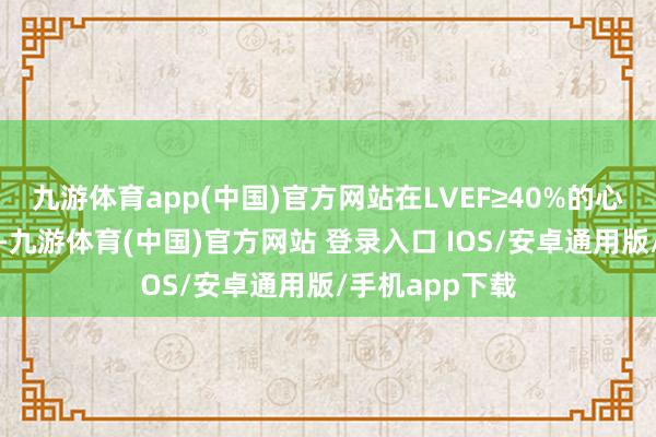 九游体育app(中国)官方网站在LVEF≥40%的心力贫瘠患者中-九游体育(中国)官方网站 登录入口 IOS/安卓通用版/手机app下载