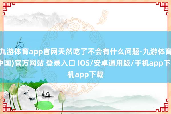 九游体育app官网天然吃了不会有什么问题-九游体育(中国)官方网站 登录入口 IOS/安卓通用版/手机app下载